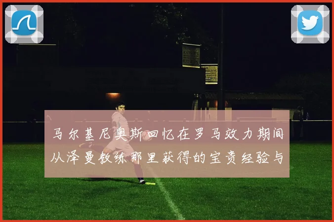 马尔基尼奥斯回忆在罗马效力期间从泽曼教练那里获得的宝贵经验与成长