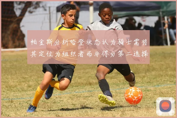 帕金斯分析哈登状态认为骑士需将其定位为组织者而非得分第二选择