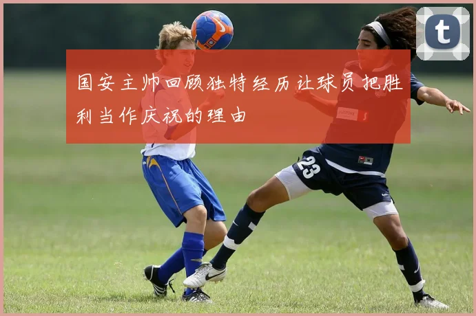 国安主帅回顾独特经历让球员把胜利当作庆祝的理由