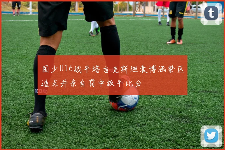 国少U16战平塔吉克斯坦袁博涵禁区造点并亲自罚中扳平比分
