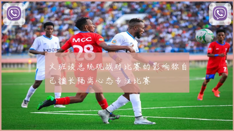 文班谈总统观战对比赛的影响称自己擅长隔离心态专注比赛