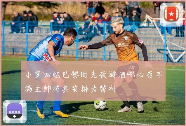 小罗回忆巴黎时光夜游酒吧心存不满主帅将其安排为替补