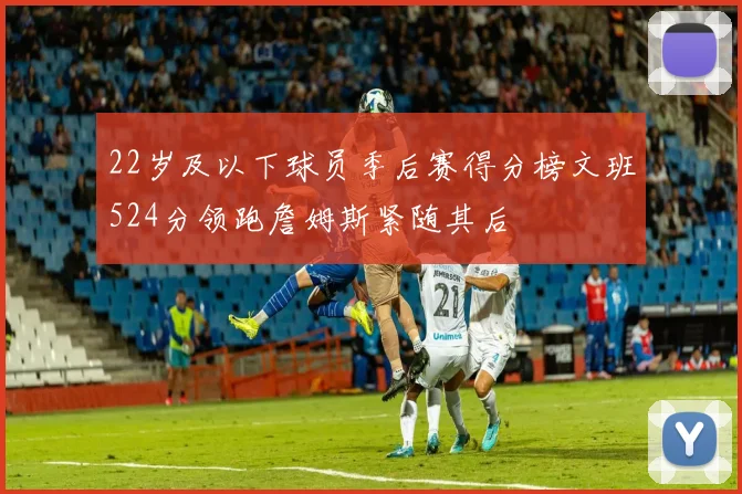 22岁及以下球员季后赛得分榜文班524分领跑詹姆斯紧随其后