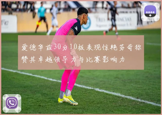 爱德华兹30分10板表现惊艳芬奇称赞其卓越领导力与比赛影响力
