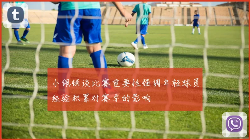 小佩顿谈比赛重要性强调年轻球员经验积累对赛季的影响