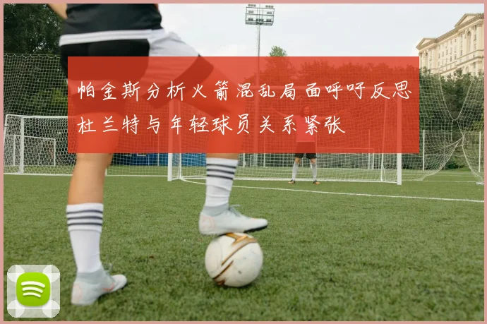 帕金斯分析火箭混乱局面呼吁反思杜兰特与年轻球员关系紧张
