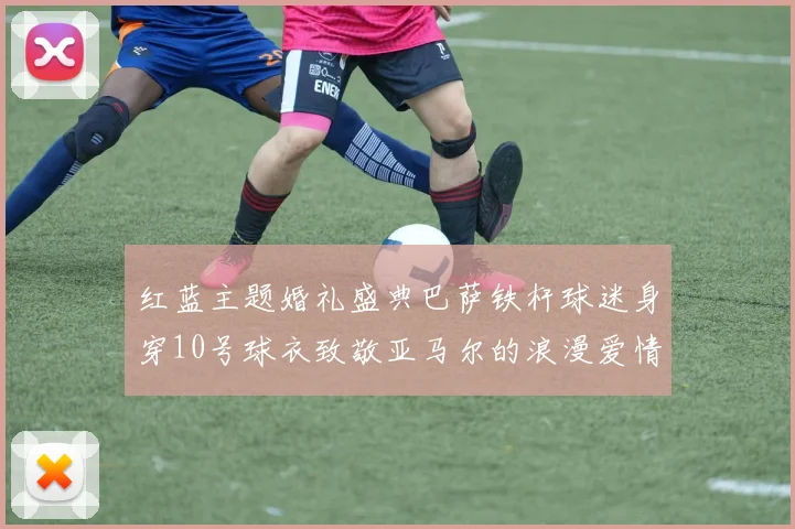 红蓝主题婚礼盛典巴萨铁杆球迷身穿10号球衣致敬亚马尔的浪漫爱情故事