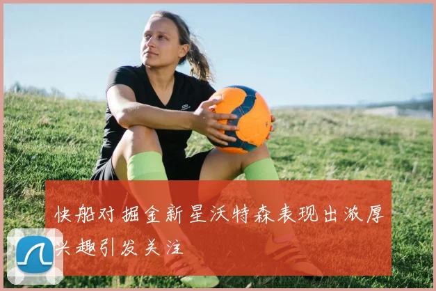 快船对掘金新星沃特森表现出浓厚兴趣引发关注