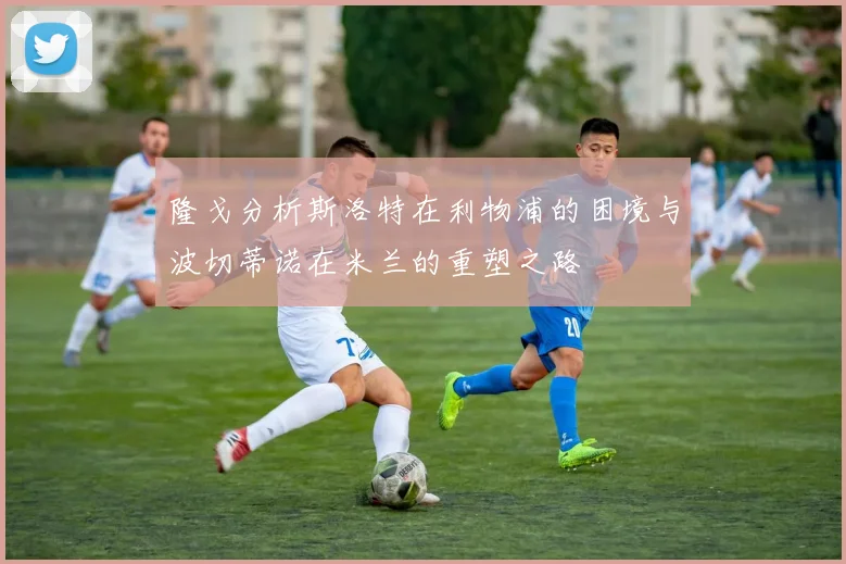 隆戈分析斯洛特在利物浦的困境与波切蒂诺在米兰的重塑之路