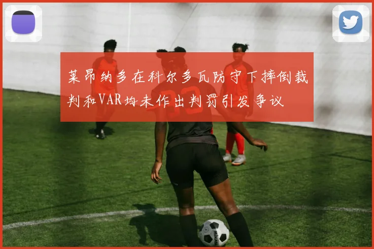 莱昂纳多在科尔多瓦防守下摔倒裁判和VAR均未作出判罚引发争议