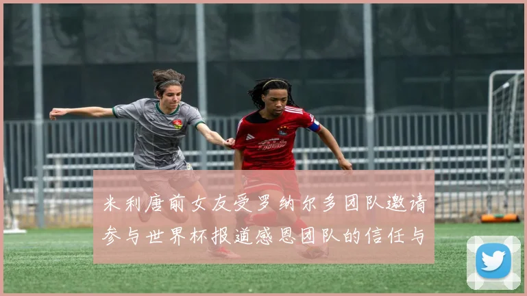 米利唐前女友受罗纳尔多团队邀请参与世界杯报道感恩团队的信任与支持