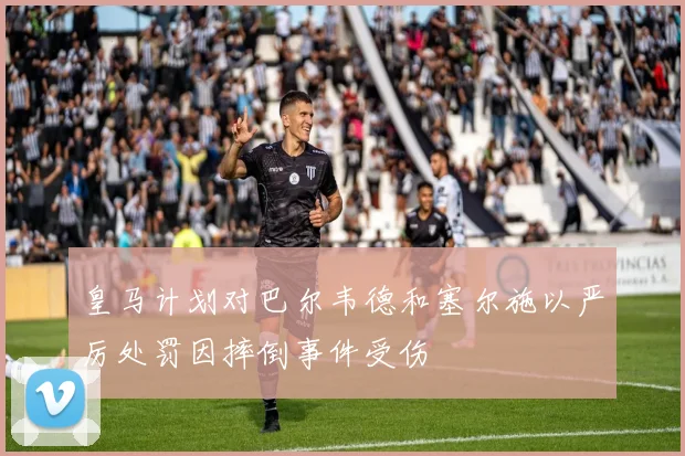 皇马计划对巴尔韦德和塞尔施以严厉处罚因摔倒事件受伤