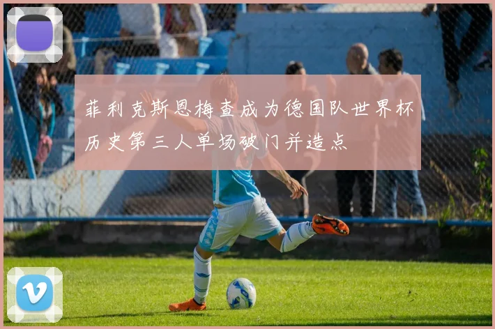 菲利克斯恩梅查成为德国队世界杯历史第三人单场破门并造点