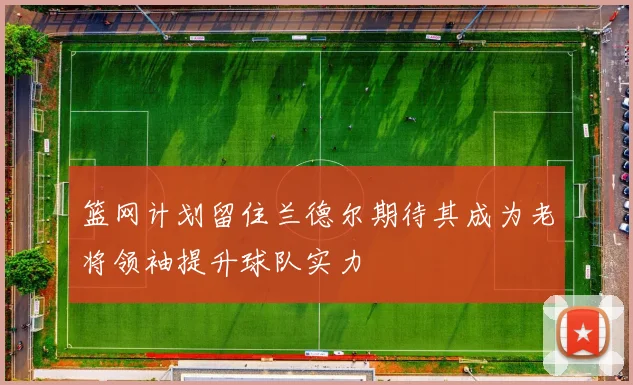 篮网计划留住兰德尔期待其成为老将领袖提升球队实力