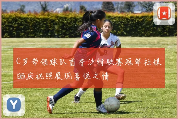 C罗带领球队首夺沙特联赛冠军社媒晒庆祝照展现喜悦之情