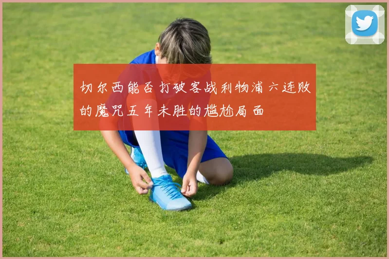 切尔西能否打破客战利物浦六连败的魔咒五年未胜的尴尬局面
