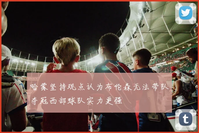 哈蒙坚持观点认为布伦森无法带队夺冠西部球队实力更强